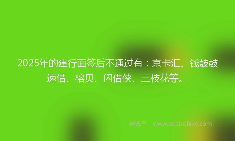 2025年的建行面签后不通过有：京卡汇、钱鼓鼓速借、榕贝、闪借侠、三枝花等。