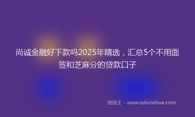 尚诚金融好下款吗2025年精选，汇总5个不用面签和芝麻分的贷款口子