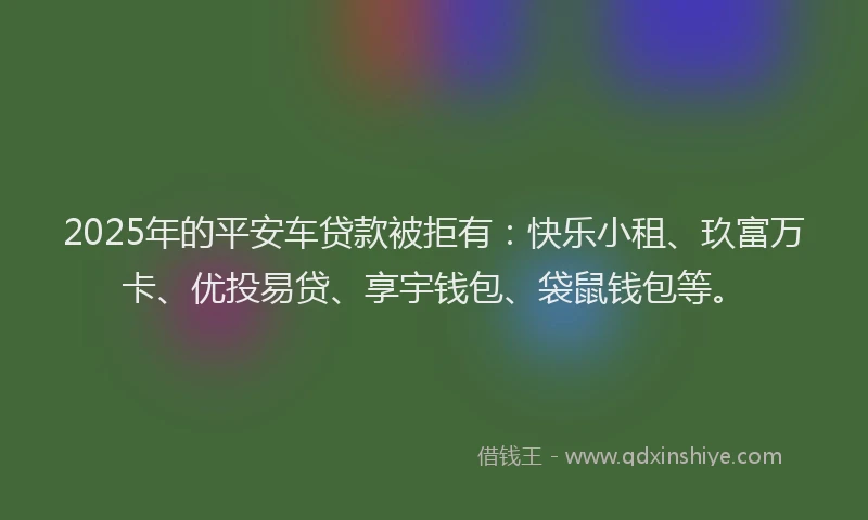 2025年的平安车贷款被拒有：快乐小租、玖富万卡、优投易贷、享宇钱包、袋鼠钱包等。