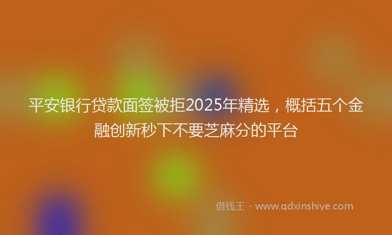 平安银行贷款面签被拒2025年精选，概括五个金融创新秒下不要芝麻分的平台