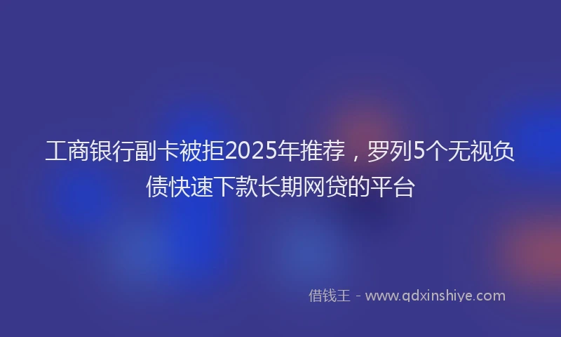 工商银行副卡被拒2025年推荐，罗列5个无视负债快速下款长期网贷的平台