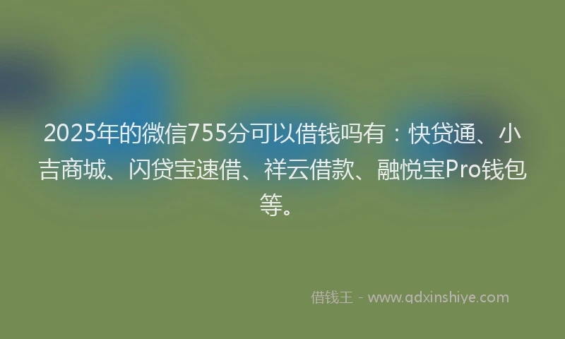 2025年的微信755分可以借钱吗有：快贷通、小吉商城、闪贷宝速借、祥云借款、融悦宝Pro钱包等。