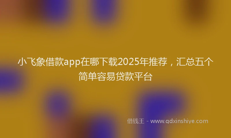 小飞象借款app在哪下载2025年推荐，汇总五个简单容易贷款平台