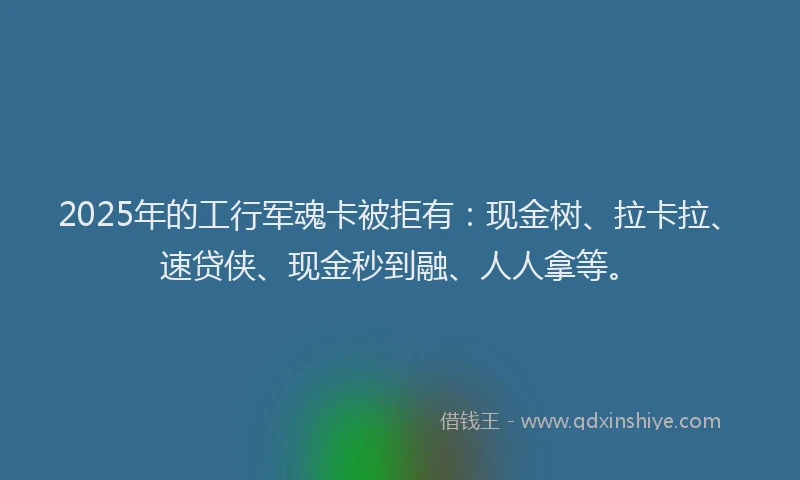 2025年的工行军魂卡被拒有：现金树、拉卡拉、速贷侠、现金秒到融、人人拿等。