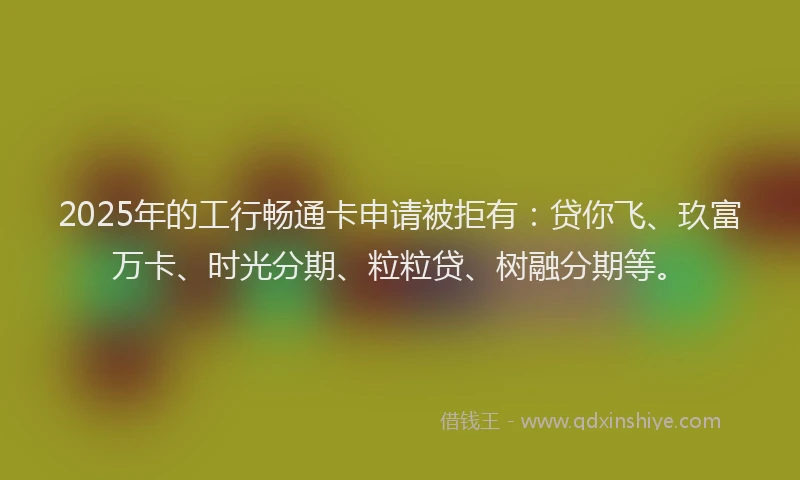 2025年的工行畅通卡申请被拒有：贷你飞、玖富万卡、时光分期、粒粒贷、树融分期等。