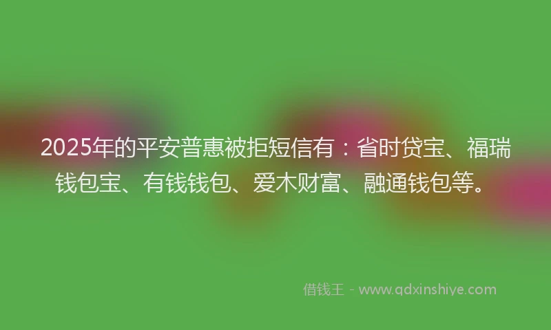 2025年的平安普惠被拒短信有：省时贷宝、福瑞钱包宝、有钱钱包、爱木财富、融通钱包等。