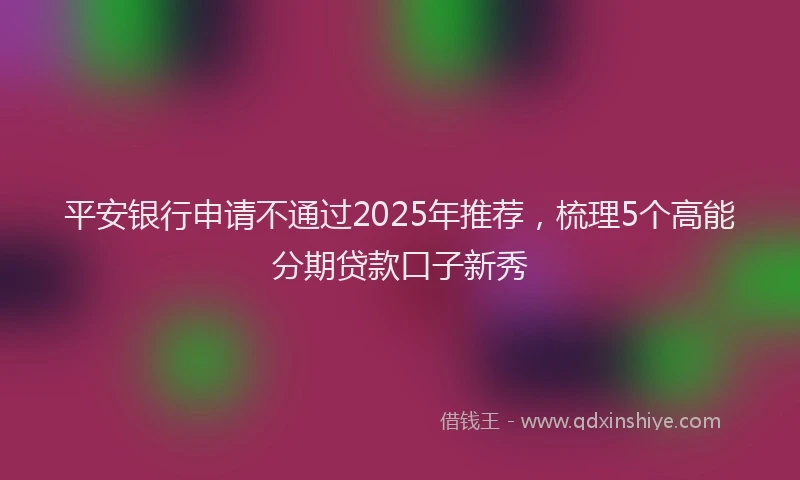 平安银行申请不通过2025年推荐，梳理5个高能分期贷款口子新秀