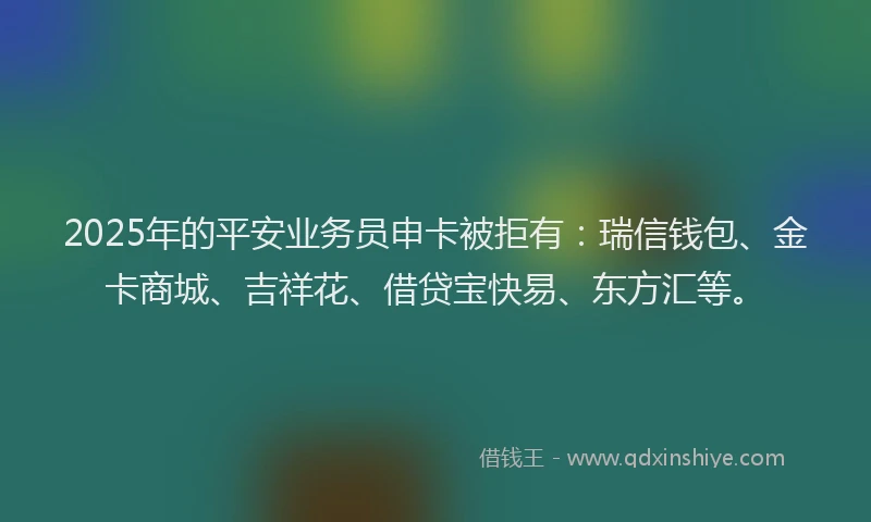 2025年的平安业务员申卡被拒有：瑞信钱包、金卡商城、吉祥花、借贷宝快易、东方汇等。