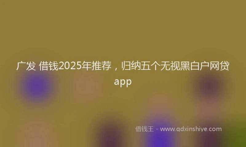 广发 借钱2025年推荐，归纳五个无视黑白户网贷app