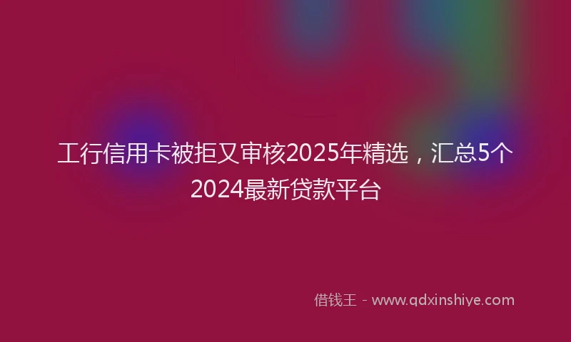 工行信用卡被拒又审核2025年精选，汇总5个2024最新贷款平台