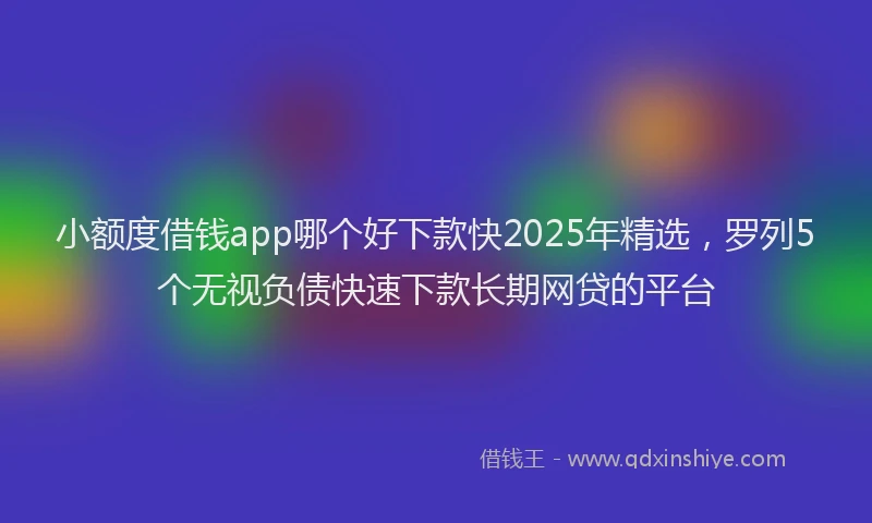 小额度借钱app哪个好下款快2025年精选，罗列5个无视负债快速下款长期网贷的平台