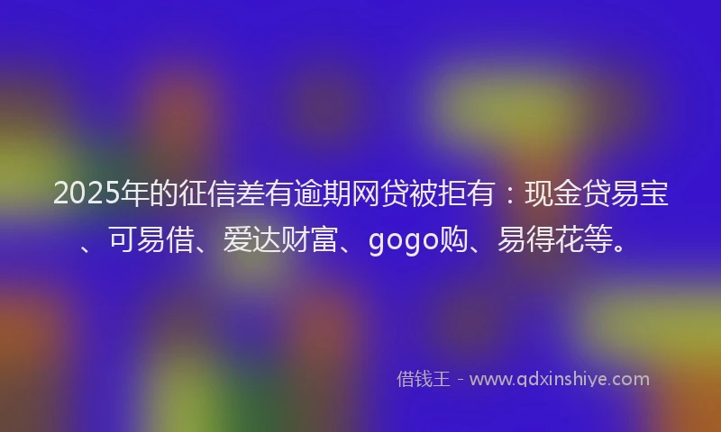 2025年的征信差有逾期网贷被拒有：现金贷易宝、可易借、爱达财富、gogo购、易得花等。