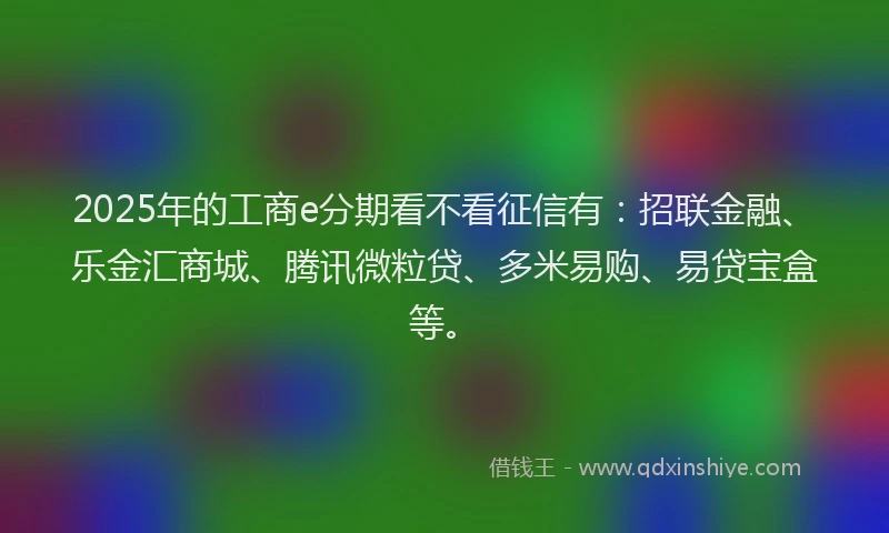 2025年的工商e分期看不看征信有：招联金融、乐金汇商城、腾讯微粒贷、多米易购、易贷宝盒等。