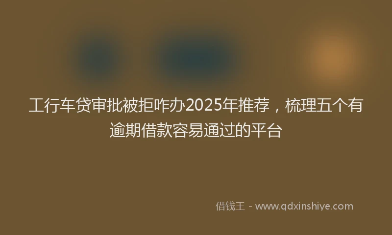工行车贷审批被拒咋办2025年推荐，梳理五个有逾期借款容易通过的平台