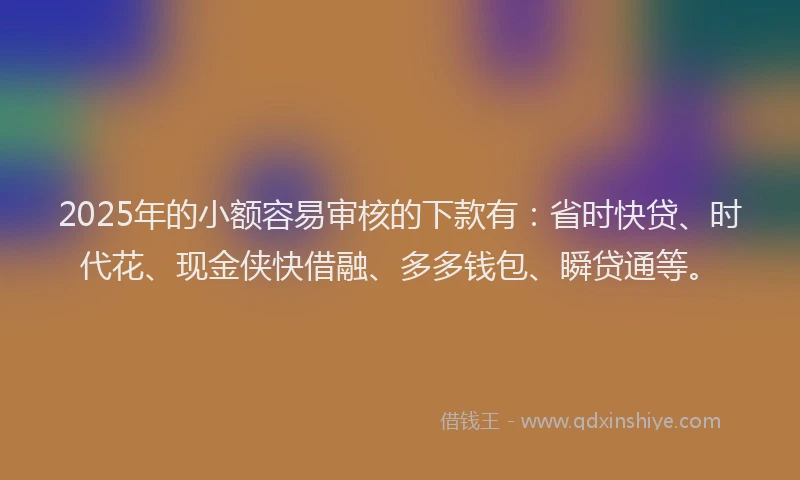 2025年的小额容易审核的下款有：省时快贷、时代花、现金侠快借融、多多钱包、瞬贷通等。
