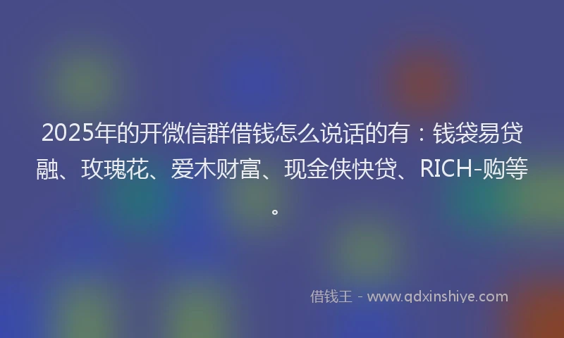2025年的开微信群借钱怎么说话的有：钱袋易贷融、玫瑰花、爱木财富、现金侠快贷、RICH-购等。