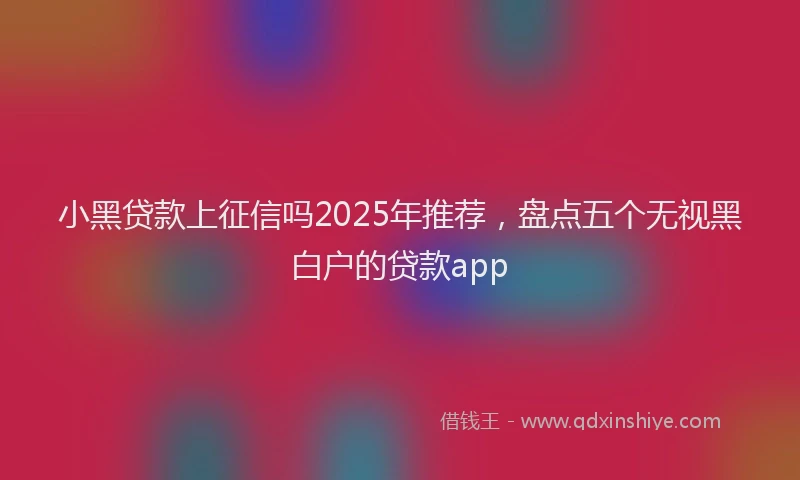 小黑贷款上征信吗2025年推荐，盘点五个无视黑白户的贷款app