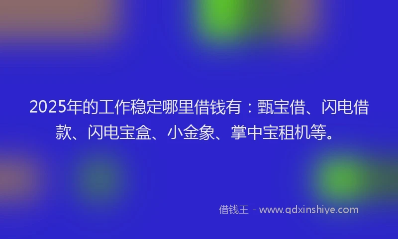 2025年的工作稳定哪里借钱有：甄宝借、闪电借款、闪电宝盒、小金象、掌中宝租机等。
