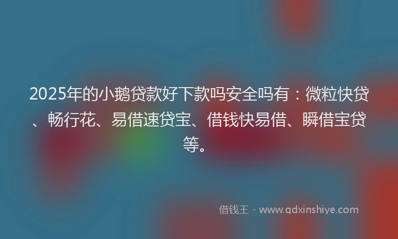 2025年的小鹅贷款好下款吗安全吗有：微粒快贷、畅行花、易借速贷宝、借钱快易借、瞬借宝贷等。