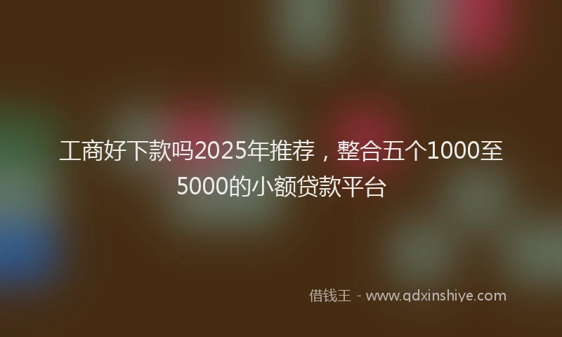 工商好下款吗2025年推荐，整合五个1000至5000的小额贷款平台