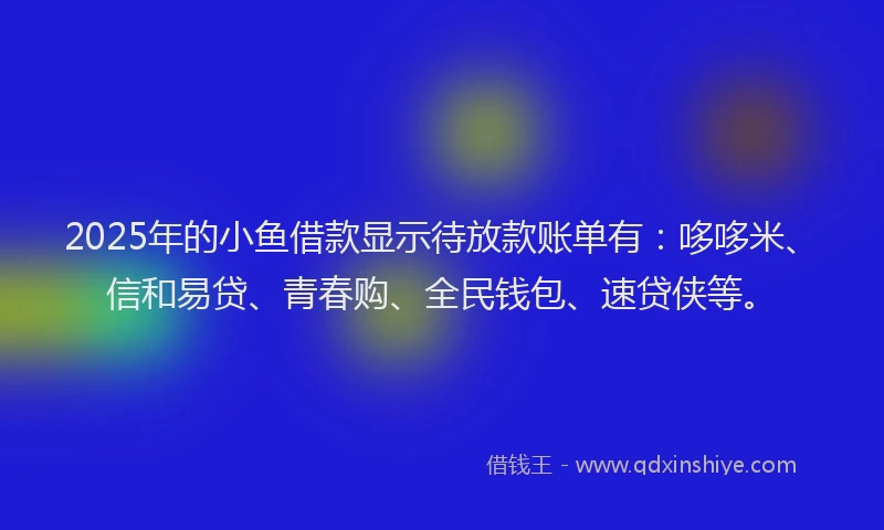 2025年的小鱼借款显示待放款账单有：哆哆米、信和易贷、青春购、全民钱包、速贷侠等。