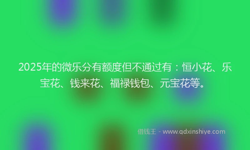 2025年的微乐分有额度但不通过有：恒小花、乐宝花、钱来花、福禄钱包、元宝花等。