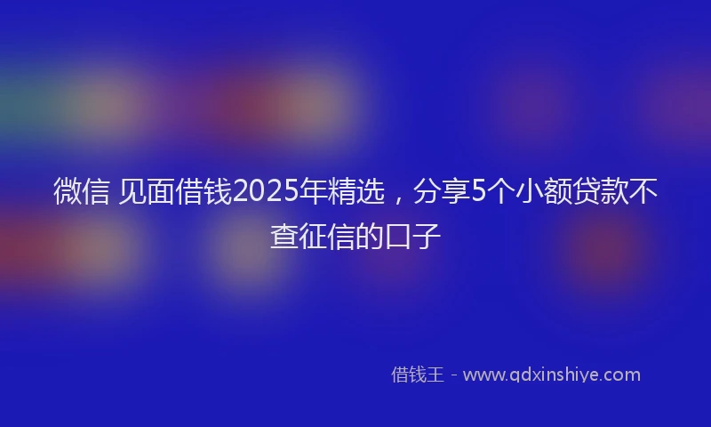 微信 见面借钱2025年精选，分享5个小额贷款不查征信的口子