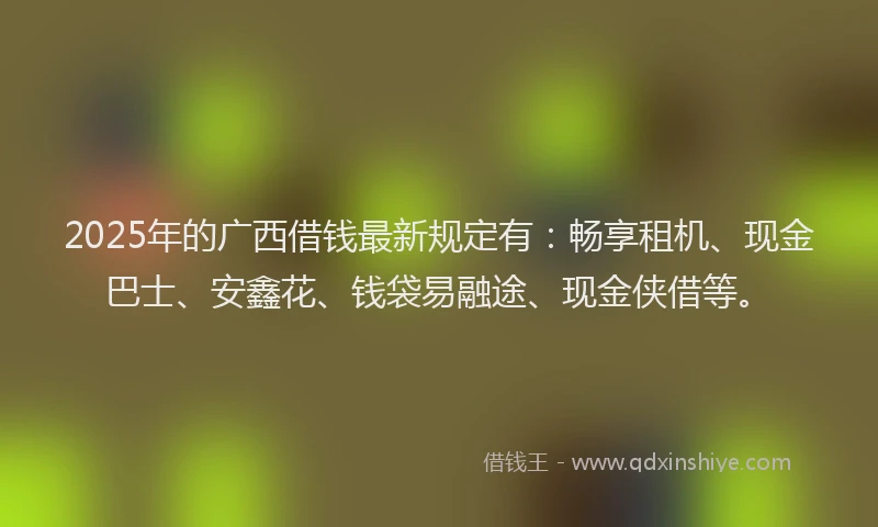 2025年的广西借钱最新规定有：畅享租机、现金巴士、安鑫花、钱袋易融途、现金侠借等。