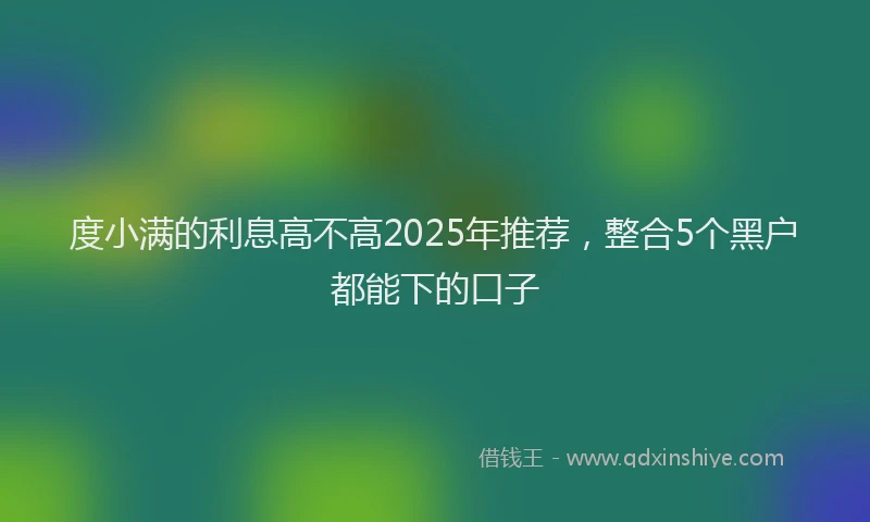 度小满的利息高不高2025年推荐，整合5个黑户都能下的口子
