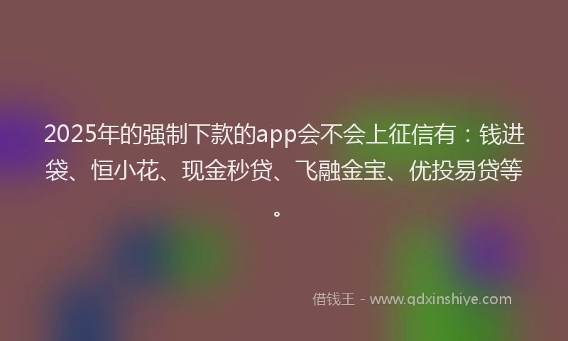 2025年的强制下款的app会不会上征信有：钱进袋、恒小花、现金秒贷、飞融金宝、优投易贷等。