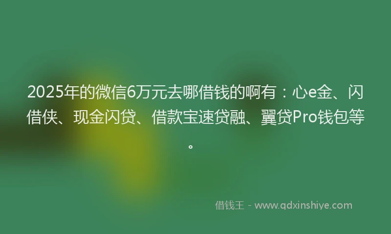 2025年的微信6万元去哪借钱的啊有：心e金、闪借侠、现金闪贷、借款宝速贷融、翼贷Pro钱包等。