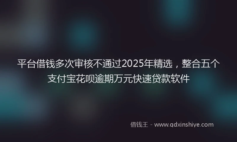 平台借钱多次审核不通过2025年精选，整合五个支付宝花呗逾期万元快速贷款软件