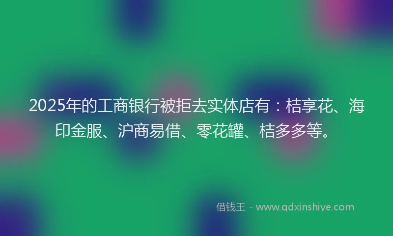 2025年的工商银行被拒去实体店有：桔享花、海印金服、沪商易借、零花罐、桔多多等。
