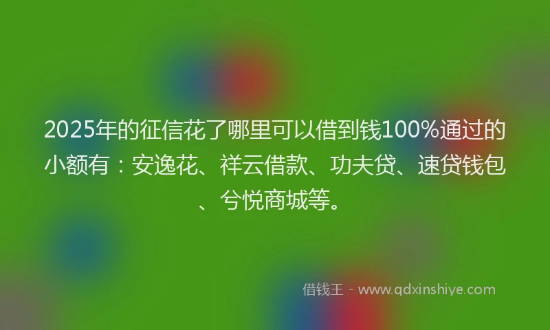 2025年的征信花了哪里可以借到钱100%通过的小额有：安逸花、祥云借款、功夫贷、速贷钱包、兮悦商城等。