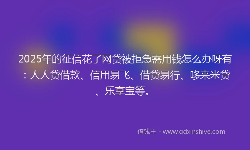2025年的征信花了网贷被拒急需用钱怎么办呀有：人人贷借款、信用易飞、借贷易行、哆来米贷、乐享宝等。