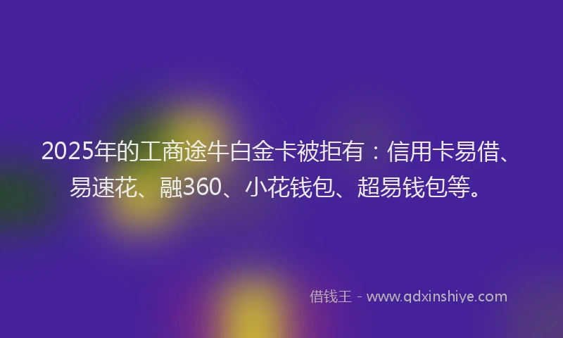 2025年的工商途牛白金卡被拒有：信用卡易借、易速花、融360、小花钱包、超易钱包等。