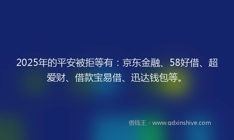 2025年的平安被拒等有：京东金融、58好借、超爱财、借款宝易借、迅达钱包等。