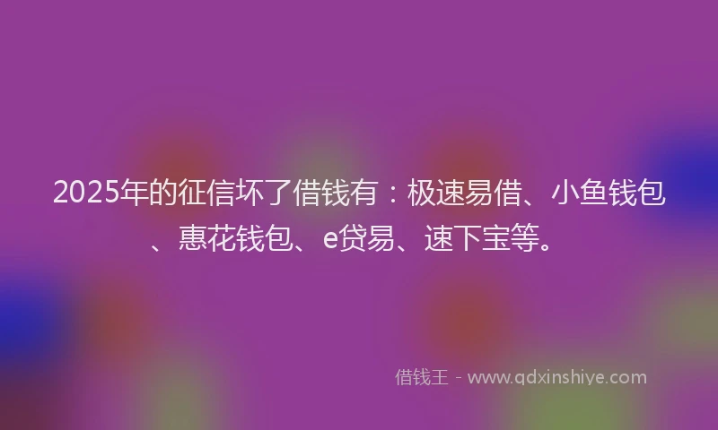 2025年的征信坏了借钱有：极速易借、小鱼钱包、惠花钱包、e贷易、速下宝等。