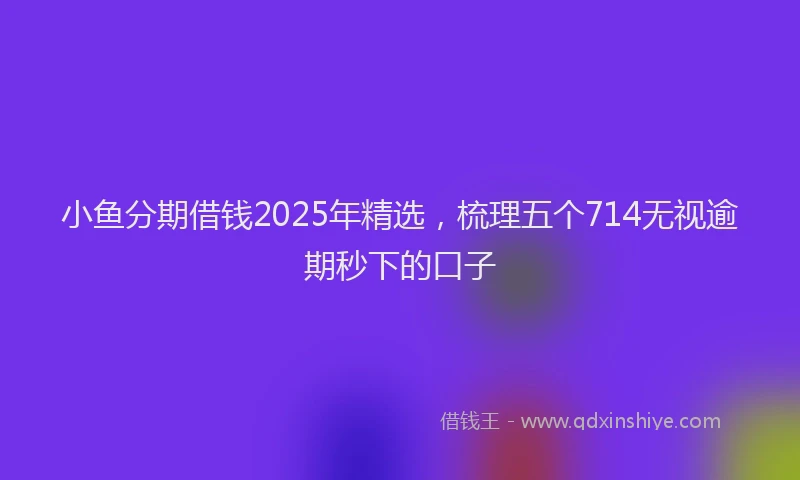 小鱼分期借钱2025年精选，梳理五个714无视逾期秒下的口子