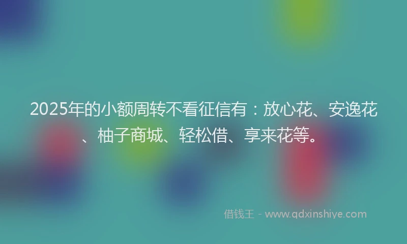 2025年的小额周转不看征信有：放心花、安逸花、柚子商城、轻松借、享来花等。