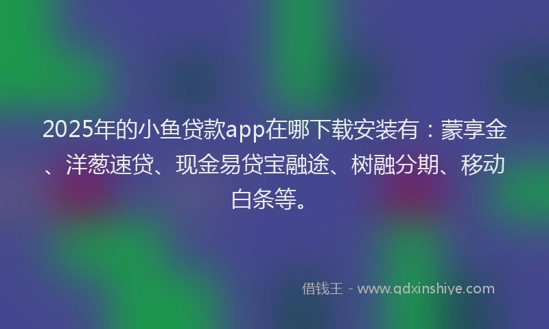 2025年的小鱼贷款app在哪下载安装有：蒙享金、洋葱速贷、现金易贷宝融途、树融分期、移动白条等。