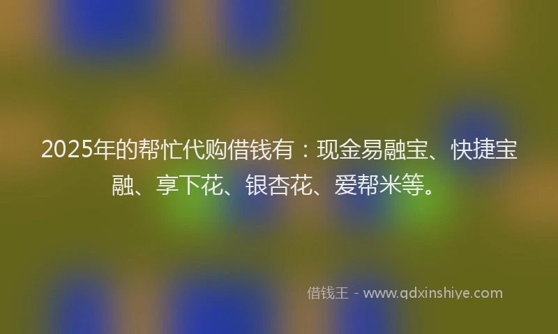 2025年的帮忙代购借钱有：现金易融宝、快捷宝融、享下花、银杏花、爱帮米等。