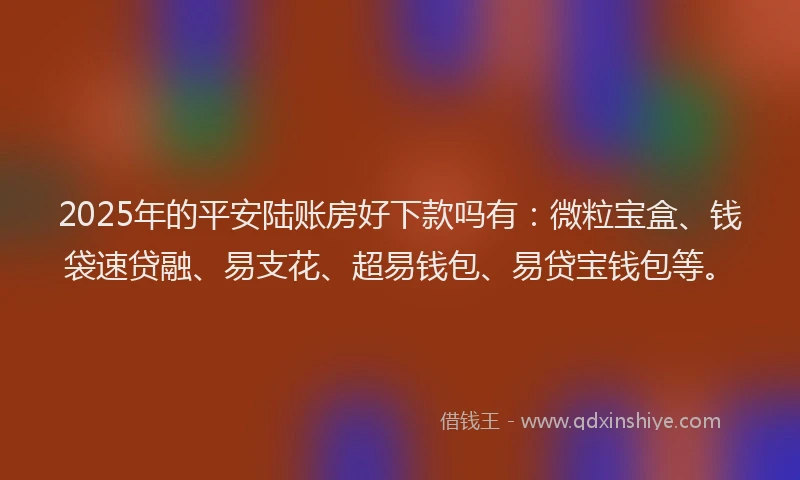 2025年的平安陆账房好下款吗有：微粒宝盒、钱袋速贷融、易支花、超易钱包、易贷宝钱包等。