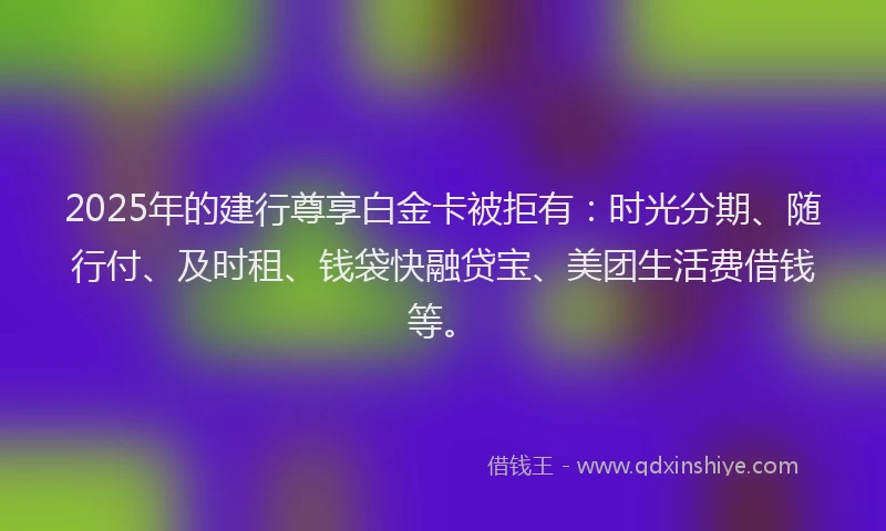 2025年的建行尊享白金卡被拒有：时光分期、随行付、及时租、钱袋快融贷宝、美团生活费借钱等。