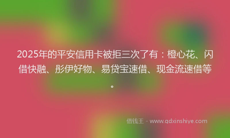 2025年的平安信用卡被拒三次了有：橙心花、闪借快融、彤伊好物、易贷宝速借、现金流速借等。