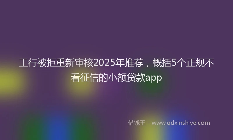 工行被拒重新审核2025年推荐，概括5个正规不看征信的小额贷款app