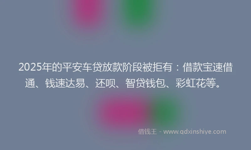 2025年的平安车贷放款阶段被拒有：借款宝速借通、钱速达易、还呗、智贷钱包、彩虹花等。