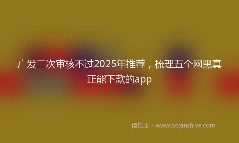 广发二次审核不过2025年推荐，梳理五个网黑真正能下款的app