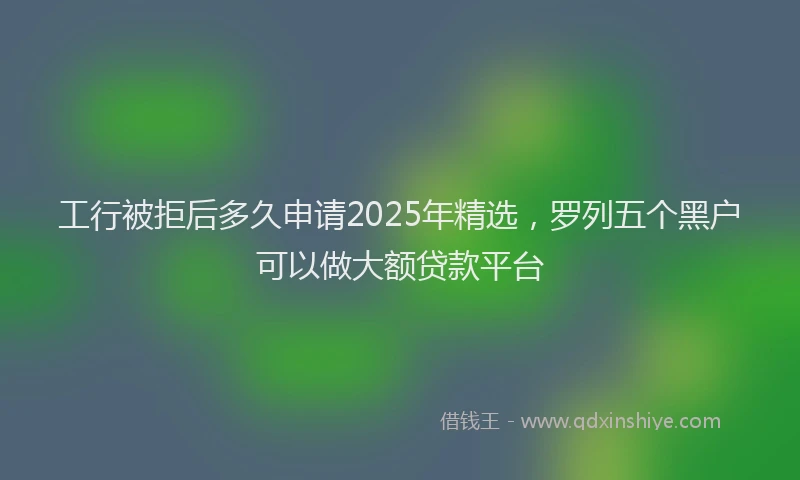 工行被拒后多久申请2025年精选，罗列五个黑户可以做大额贷款平台