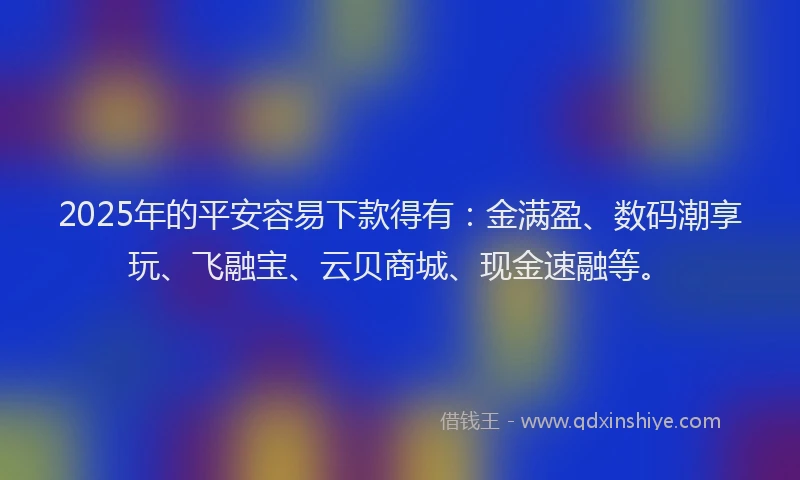 2025年的平安容易下款得有：金满盈、数码潮享玩、飞融宝、云贝商城、现金速融等。